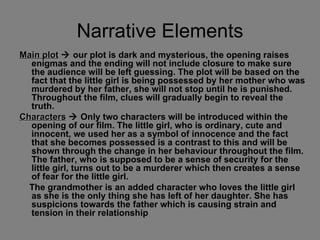 Narrative Elements Main plot     our plot is dark and mysterious, the opening raises enigmas and the ending will not include closure to make sure the audience will be left guessing. The plot will be based on the fact that the little girl is being possessed by her mother who was murdered by her father, she will not stop until he is punished. Throughout the film, clues will gradually begin to reveal the truth.  Characters     Only two characters will be introduced within the opening of our film. The little girl, who is ordinary, cute and innocent, we used her as a symbol of innocence and the fact that she becomes possessed is a contrast to this and will be shown through the change in her behaviour throughout the film. The father, who is supposed to be a sense of security for the little girl, turns out to be a murderer which then creates a sense of fear for the little girl. The grandmother is an added character who loves the little girl as she is the only thing she has left of her daughter. She has suspicions towards the father which is causing strain and tension in their relationship   
