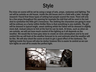 Style The mise-en-scene will be set by using a range of sets, props, costumes and lighting. The set will be outside an old house, inside the old house and in a field with a lake, through research I found that these types of setting had people scared the most. There will only be a few props throughout the opening for example the doll that will be used in the last shot to symbolise the little girl’s innocence. The clothing the characters are going to wear will be ordinary as a factor within thriller films is that everything is very realistic. The girl will be dressed in typical bright, sweet clothing whilst the father will be dressed in slightly more dull, mutual colours to hint at the fact he can be dark. At times, such as when we are outside, we will not have much control of the lighting as it all depends on the weather. We would like to have grey skies to create an eerie atmosphere and to try and control this we will look at the weather forecast to try and estimate what the weather will be like. We will also shoot the scene at dusk to get a good effect of the darkness. The lighting inside the house will also be darker however this is easier to control as we can turn lights on and off to create the perfect light.   