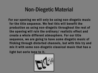 Non-Diegetic Material For our opening we will only be using non-diegetic music for the title sequence. We feel this will benefit the production as using non-diegetic throughout the rest of the opening will ruin the ordinary/ realistic effect and create a whole different atmosphere. For our title sequence, we are going to have some diegetic music of flicking through distorted channels, but with this try and mix it with some non-diegetic classical music that has a light but eerie tone to it.   