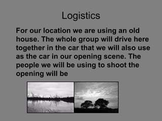 Logistics For our location we are using an old house. The whole group will drive here together in the car that we will also use as the car in our opening scene. The people we will be using to shoot the opening will be   