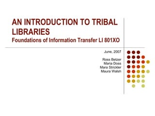 AN INTRODUCTION TO TRIBAL LIBRARIES Foundations of Information Transfer LI 801XO June, 2007 Ross Betzer Maria Doss Mara Strickler Maura Walsh 