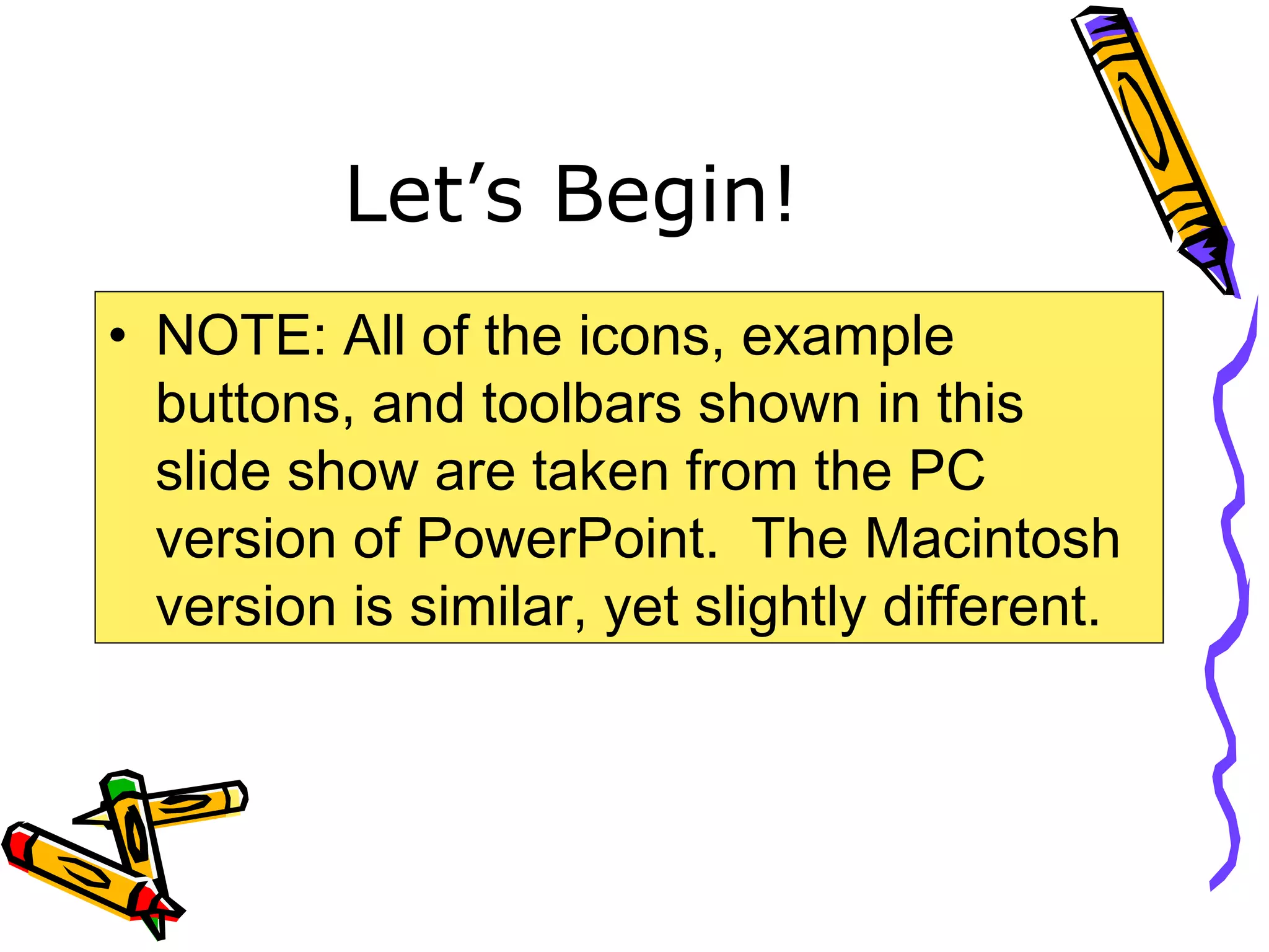 Let’s Begin!
• NOTE: All of the icons, example
buttons, and toolbars shown in this
slide show are taken from the PC
version of PowerPoint. The Macintosh
version is similar, yet slightly different.
 