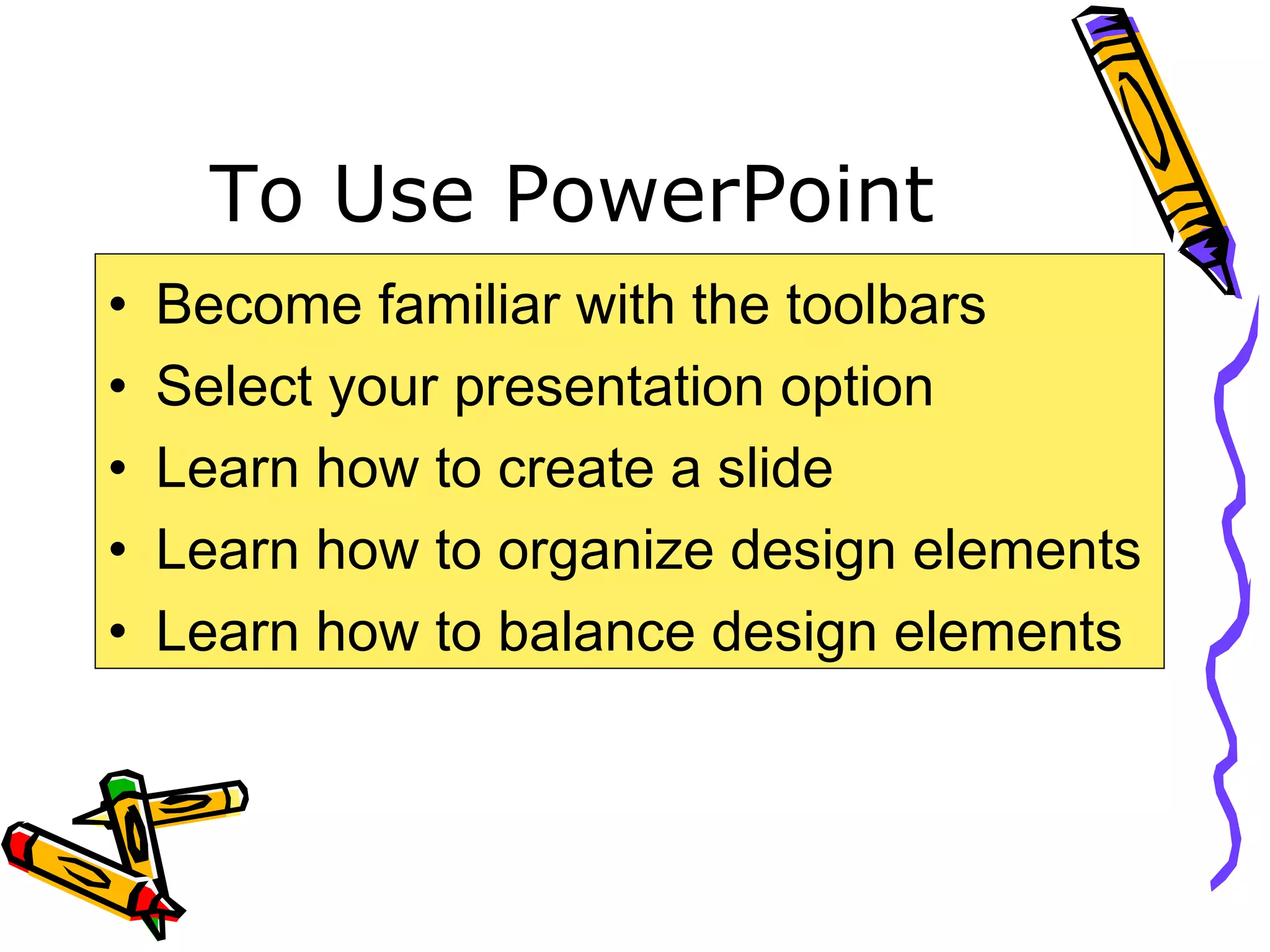 To Use PowerPoint
• Become familiar with the toolbars
• Select your presentation option
• Learn how to create a slide
• Learn how to organize design elements
• Learn how to balance design elements
 