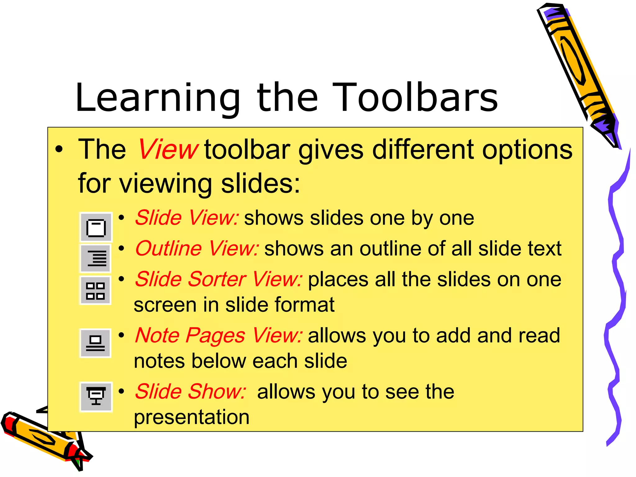 Learning the Toolbars
• The View toolbar gives different options
for viewing slides:
• Slide View: shows slides one by one
• Outline View: shows an outline of all slide text
• Slide Sorter View: places all the slides on one
screen in slide format
• Note Pages View: allows you to add and read
notes below each slide
• Slide Show: allows you to see the
presentation
 