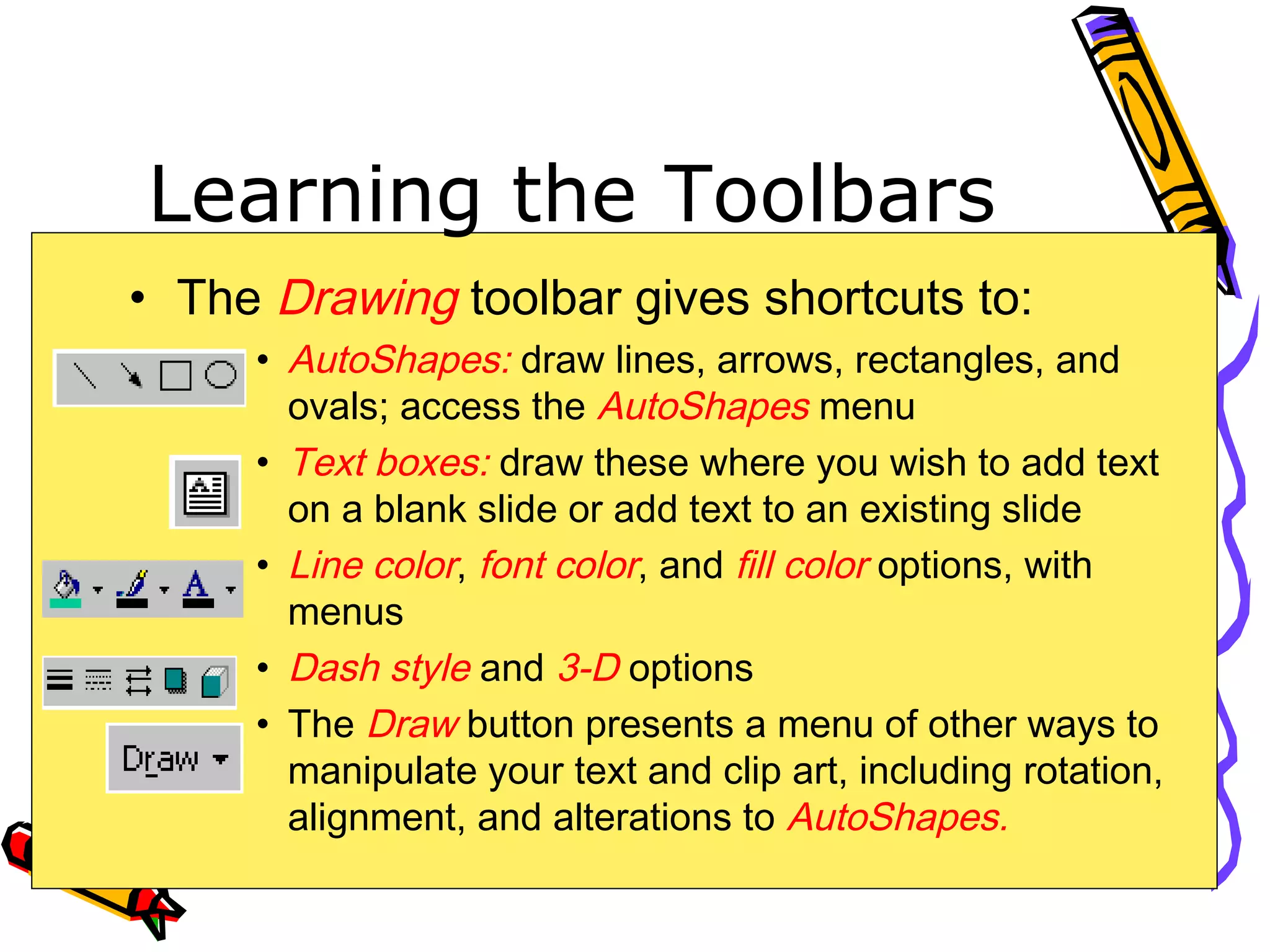 Learning the Toolbars
• The Drawing toolbar gives shortcuts to:
• AutoShapes: draw lines, arrows, rectangles, and
ovals; access the AutoShapes menu
• Text boxes: draw these where you wish to add text
on a blank slide or add text to an existing slide
• Line color, font color, and fill color options, with
menus
• Dash style and 3-D options
• The Draw button presents a menu of other ways to
manipulate your text and clip art, including rotation,
alignment, and alterations to AutoShapes.
 