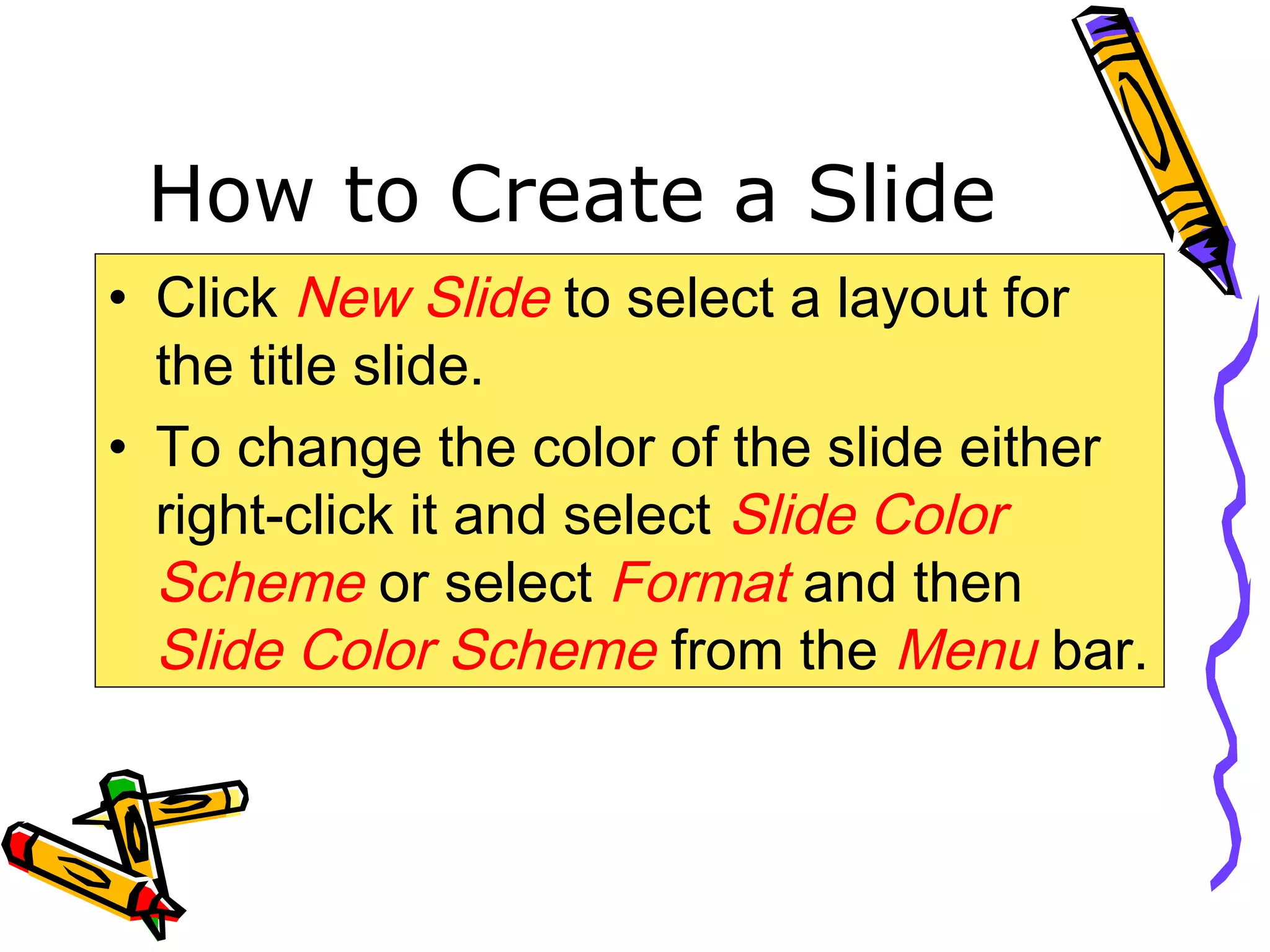 How to Create a Slide
• Click New Slide to select a layout for
the title slide.
• To change the color of the slide either
right-click it and select Slide Color
Scheme or select Format and then
Slide Color Scheme from the Menu bar.
 