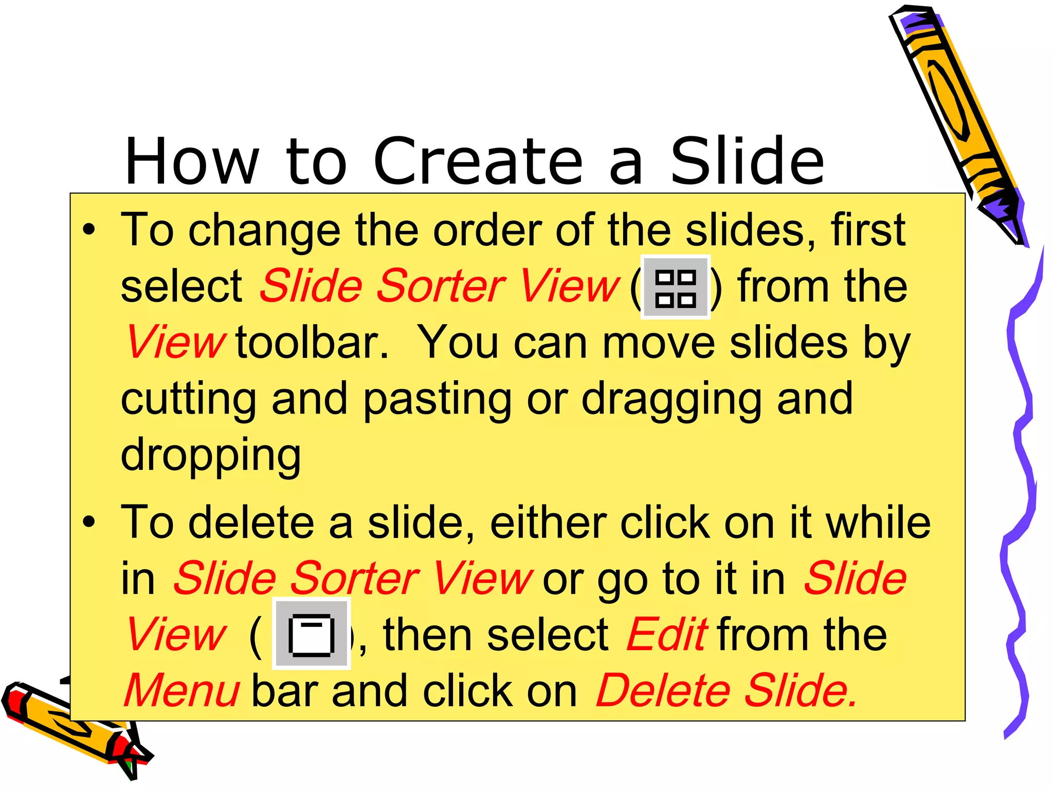 How to Create a Slide
• To change the order of the slides, first
select Slide Sorter View ( ) from the
View toolbar. You can move slides by
cutting and pasting or dragging and
dropping
• To delete a slide, either click on it while
in Slide Sorter View or go to it in Slide
View ( ), then select Edit from the
Menu bar and click on Delete Slide.
 