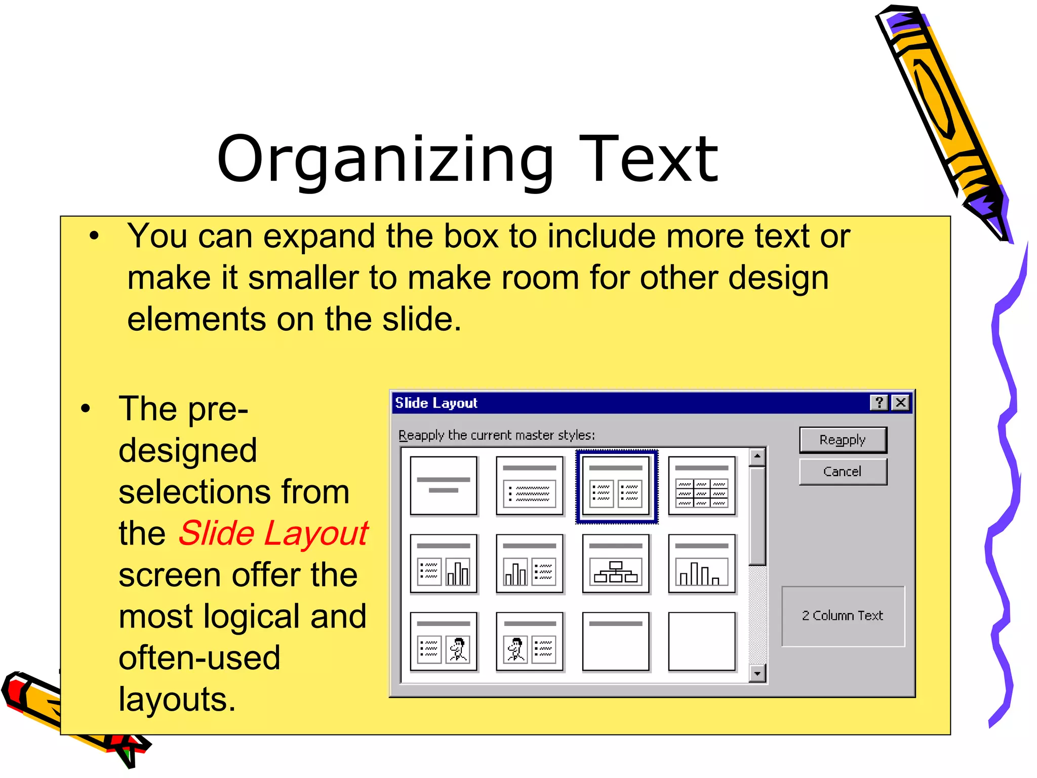 Organizing Text
• You can expand the box to include more text or
make it smaller to make room for other design
elements on the slide.
• The pre-
designed
selections from
the Slide Layout
screen offer the
most logical and
often-used
layouts.
 