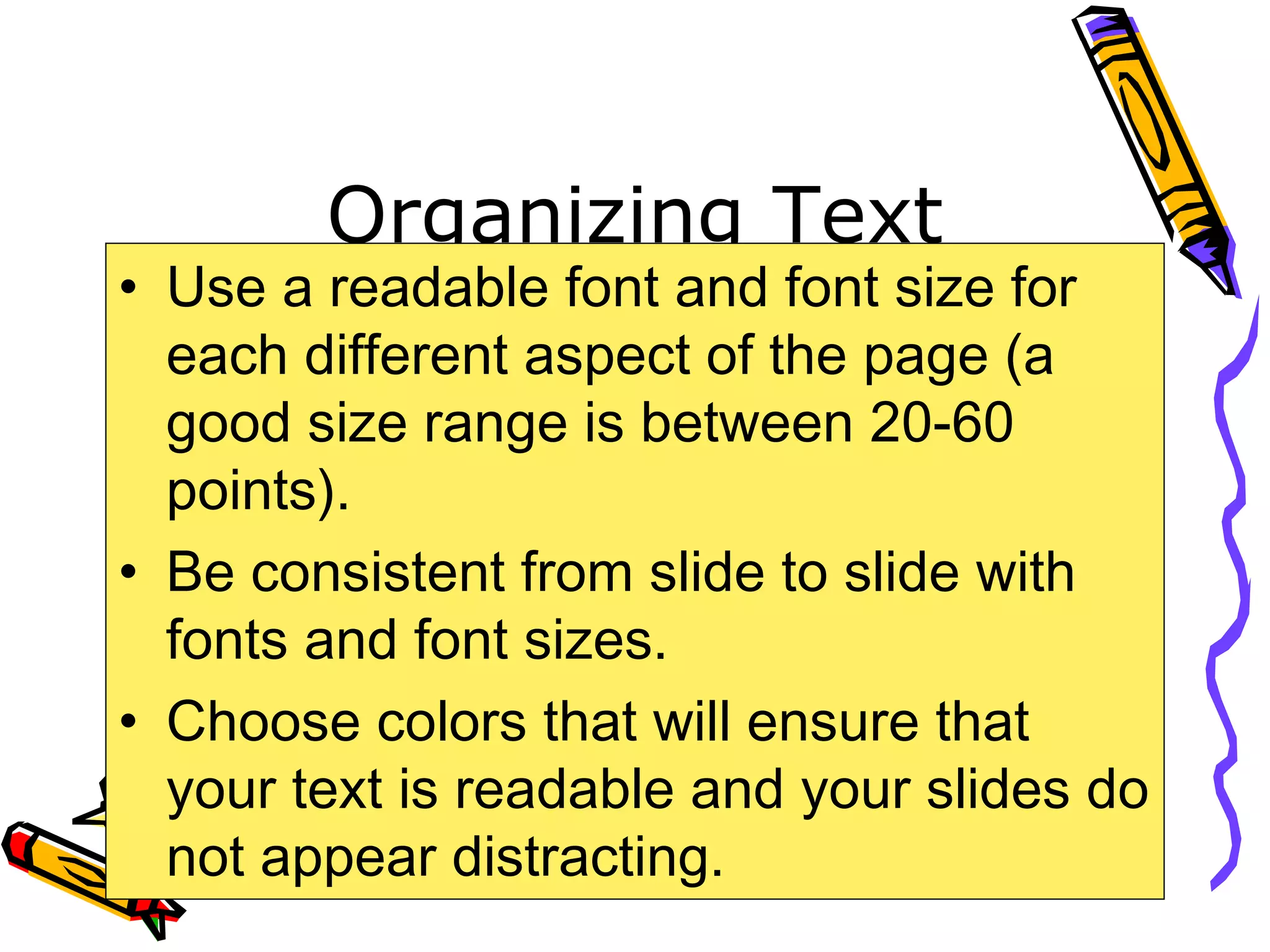 Organizing Text
• Use a readable font and font size for
each different aspect of the page (a
good size range is between 20-60
points).
• Be consistent from slide to slide with
fonts and font sizes.
• Choose colors that will ensure that
your text is readable and your slides do
not appear distracting.
 