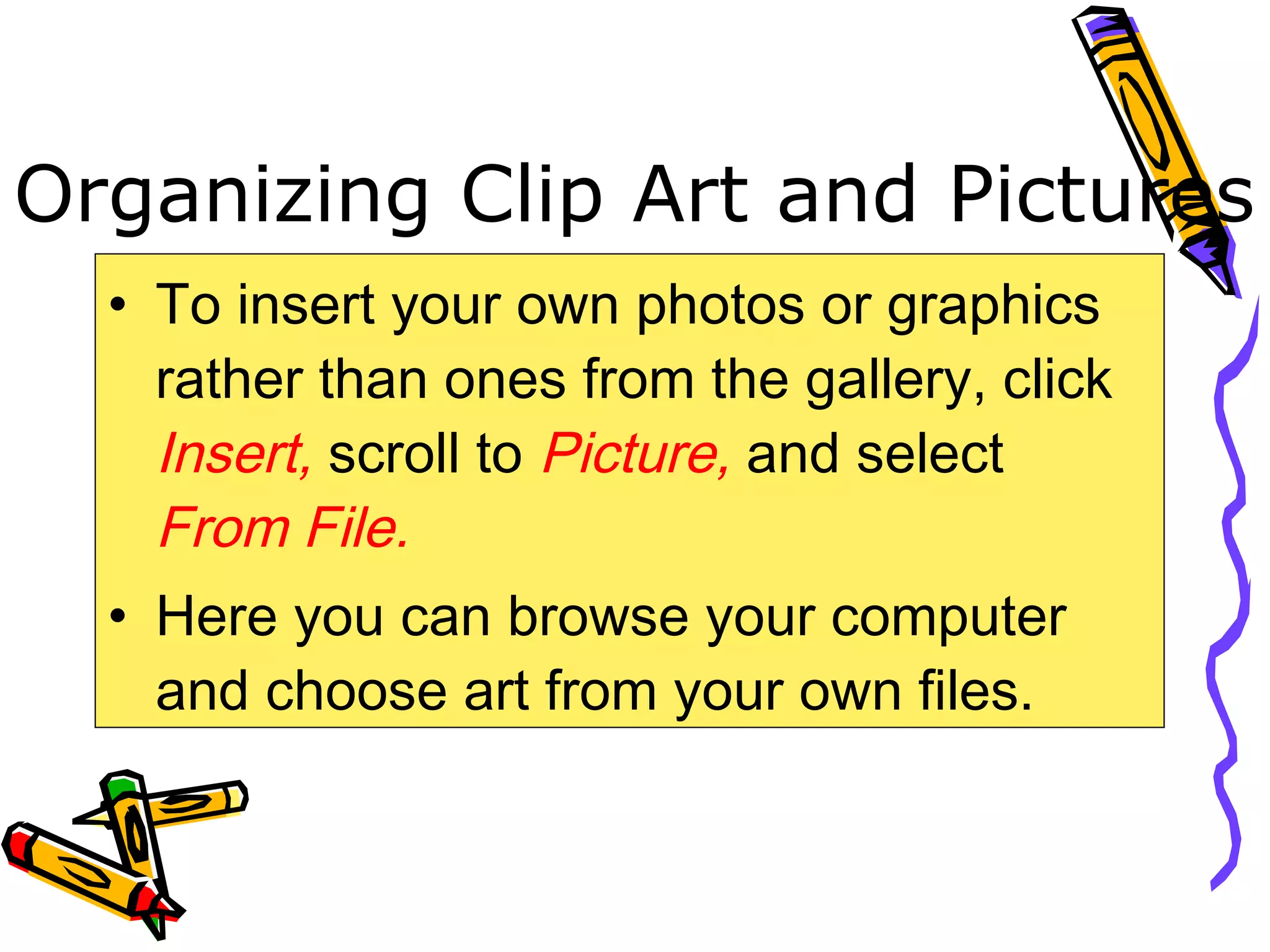 Organizing Clip Art and Pictures
• To insert your own photos or graphics
rather than ones from the gallery, click
Insert, scroll to Picture, and select
From File.
• Here you can browse your computer
and choose art from your own files.
 