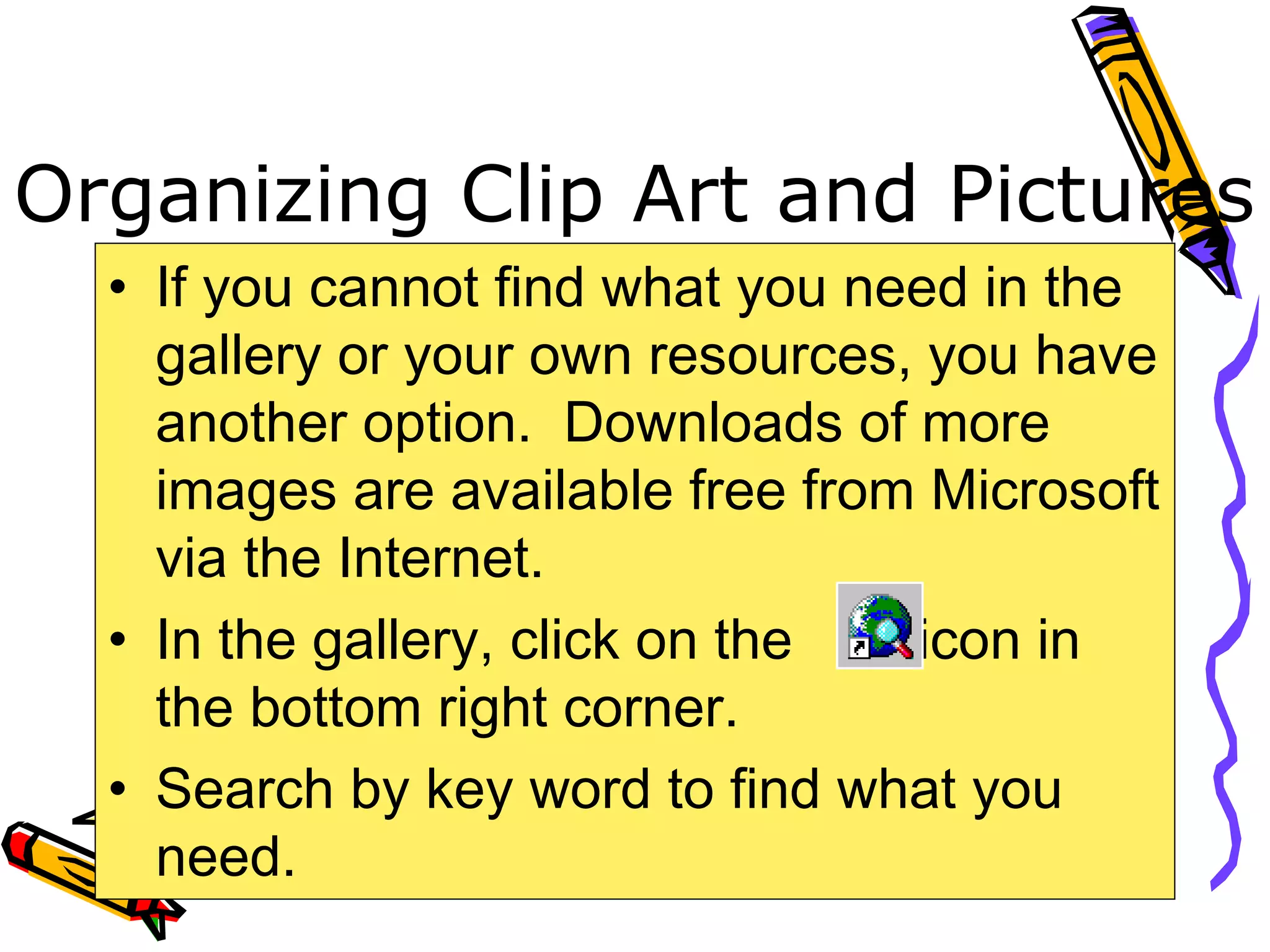 Organizing Clip Art and Pictures
• If you cannot find what you need in the
gallery or your own resources, you have
another option. Downloads of more
images are available free from Microsoft
via the Internet.
• In the gallery, click on the icon in
the bottom right corner.
• Search by key word to find what you
need.
 