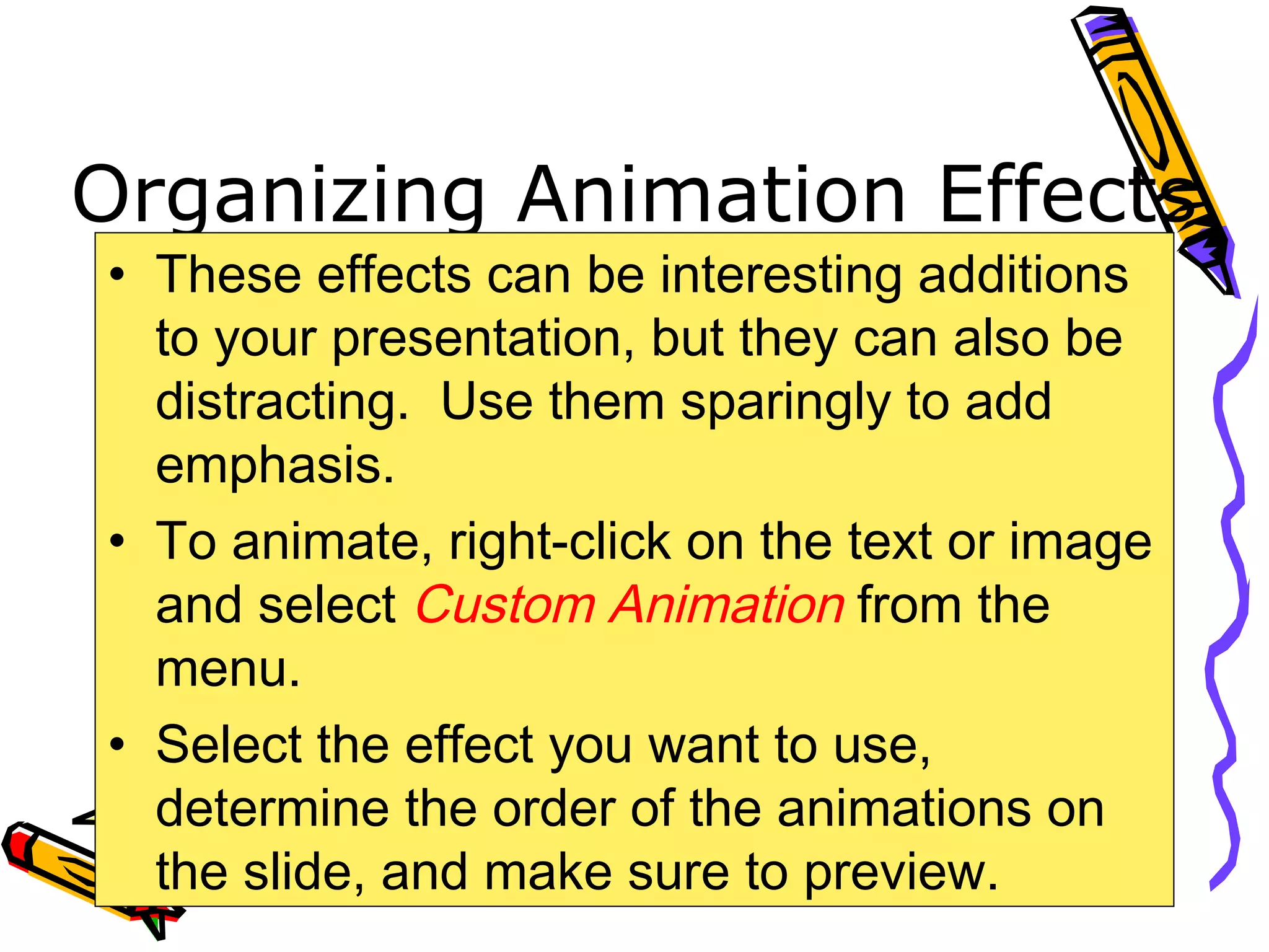 Organizing Animation Effects
• These effects can be interesting additions
to your presentation, but they can also be
distracting. Use them sparingly to add
emphasis.
• To animate, right-click on the text or image
and select Custom Animation from the
menu.
• Select the effect you want to use,
determine the order of the animations on
the slide, and make sure to preview.
 