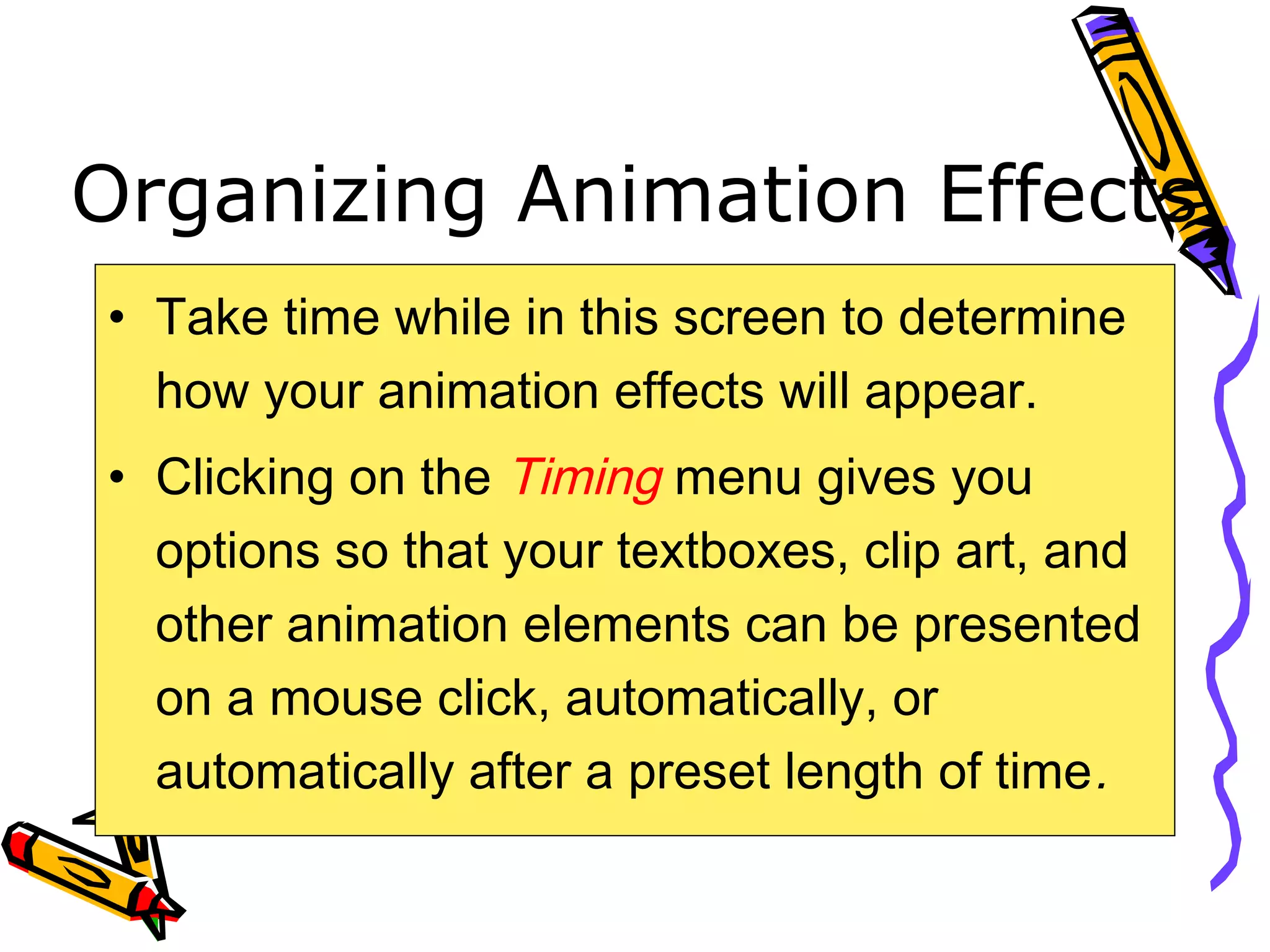 Organizing Animation Effects
• Take time while in this screen to determine
how your animation effects will appear.
• Clicking on the Timing menu gives you
options so that your textboxes, clip art, and
other animation elements can be presented
on a mouse click, automatically, or
automatically after a preset length of time.
 