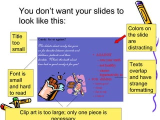 You don’t want your slides to
look like this:
Title
too
small
Font is
small
and hard
to read
Texts
overlap
and have
strange
formatting
Clip art is too large; only one piece is
Colors on
the slide
are
distracting
 