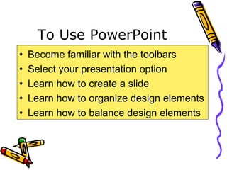 To Use PowerPoint
• Become familiar with the toolbars
• Select your presentation option
• Learn how to create a slide
• Learn how to organize design elements
• Learn how to balance design elements
 