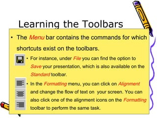 Learning the Toolbars
• The Menu bar contains the commands for which
shortcuts exist on the toolbars.
• For instance, under File you can find the option to
Save your presentation, which is also available on the
Standard toolbar.
• In the Formatting menu, you can click on Alignment
and change the flow of text on your screen. You can
also click one of the alignment icons on the Formatting
toolbar to perform the same task.
 