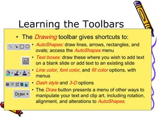 Learning the Toolbars
• The Drawing toolbar gives shortcuts to:
• AutoShapes: draw lines, arrows, rectangles, and
ovals; access the AutoShapes menu
• Text boxes: draw these where you wish to add text
on a blank slide or add text to an existing slide
• Line color, font color, and fill color options, with
menus
• Dash style and 3-D options
• The Draw button presents a menu of other ways to
manipulate your text and clip art, including rotation,
alignment, and alterations to AutoShapes.
 