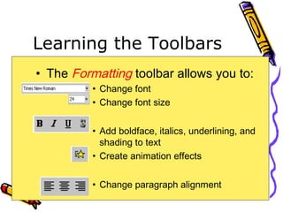 Learning the Toolbars
• The Formatting toolbar allows you to:
• Change font
• Change font size
• Add boldface, italics, underlining, and
shading to text
• Create animation effects
• Change paragraph alignment
 