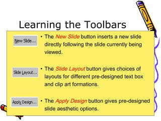 Learning the Toolbars
• The New Slide button inserts a new slide
directly following the slide currently being
viewed.
• The Slide Layout button gives choices of
layouts for different pre-designed text box
and clip art formations.
• The Apply Design button gives pre-designed
slide aesthetic options.
 