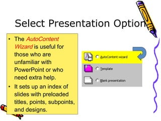 Select Presentation Option
• The AutoContent
Wizard is useful for
those who are
unfamiliar with
PowerPoint or who
need extra help.
• It sets up an index of
slides with preloaded
titles, points, subpoints,
and designs.
 