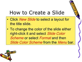 How to Create a Slide
• Click New Slide to select a layout for
the title slide.
• To change the color of the slide either
right-click it and select Slide Color
Scheme or select Format and then
Slide Color Scheme from the Menu bar.
 