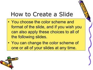 How to Create a Slide
• You choose the color scheme and
format of the slide, and if you wish you
can also apply these choices to all of
the following slides.
• You can change the color scheme of
one or all of your slides at any time.
 