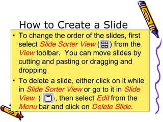 How to Create a Slide
• To change the order of the slides, first
select Slide Sorter View ( ) from the
View toolbar. You can move slides by
cutting and pasting or dragging and
dropping
• To delete a slide, either click on it while
in Slide Sorter View or go to it in Slide
View ( ), then select Edit from the
Menu bar and click on Delete Slide.
 