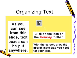 Organizing Text
As you
can see
from this
slide, text
boxes can
be put
anywhere.
Click on the icon on
the Drawing toolbar.
With the cursor, draw the
approximate size you need
for your text.
 