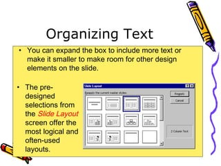 Organizing Text
• You can expand the box to include more text or
make it smaller to make room for other design
elements on the slide.
• The pre-
designed
selections from
the Slide Layout
screen offer the
most logical and
often-used
layouts.
 
