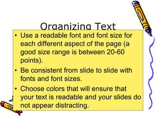 Organizing Text
• Use a readable font and font size for
each different aspect of the page (a
good size range is between 20-60
points).
• Be consistent from slide to slide with
fonts and font sizes.
• Choose colors that will ensure that
your text is readable and your slides do
not appear distracting.
 