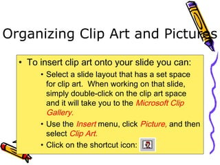 Organizing Clip Art and Pictures
• To insert clip art onto your slide you can:
• Select a slide layout that has a set space
for clip art. When working on that slide,
simply double-click on the clip art space
and it will take you to the Microsoft Clip
Gallery.
• Use the Insert menu, click Picture, and then
select Clip Art.
• Click on the shortcut icon:
 
