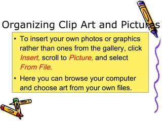 Organizing Clip Art and Pictures
• To insert your own photos or graphics
rather than ones from the gallery, click
Insert, scroll to Picture, and select
From File.
• Here you can browse your computer
and choose art from your own files.
 