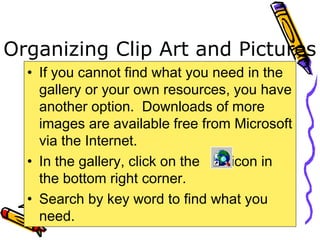 Organizing Clip Art and Pictures
• If you cannot find what you need in the
gallery or your own resources, you have
another option. Downloads of more
images are available free from Microsoft
via the Internet.
• In the gallery, click on the icon in
the bottom right corner.
• Search by key word to find what you
need.
 