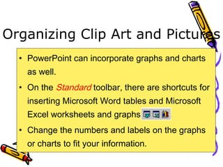 Organizing Clip Art and Pictures
• PowerPoint can incorporate graphs and charts
as well.
• On the Standard toolbar, there are shortcuts for
inserting Microsoft Word tables and Microsoft
Excel worksheets and graphs .
• Change the numbers and labels on the graphs
or charts to fit your information.
 
