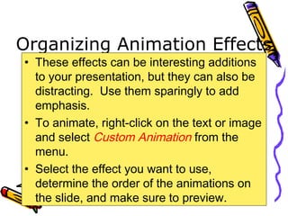 Organizing Animation Effects
• These effects can be interesting additions
to your presentation, but they can also be
distracting. Use them sparingly to add
emphasis.
• To animate, right-click on the text or image
and select Custom Animation from the
menu.
• Select the effect you want to use,
determine the order of the animations on
the slide, and make sure to preview.
 