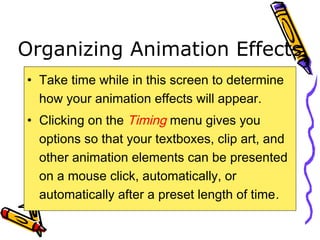 Organizing Animation Effects
• Take time while in this screen to determine
how your animation effects will appear.
• Clicking on the Timing menu gives you
options so that your textboxes, clip art, and
other animation elements can be presented
on a mouse click, automatically, or
automatically after a preset length of time.
 