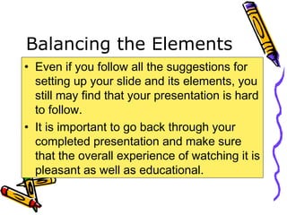 Balancing the Elements
• Even if you follow all the suggestions for
setting up your slide and its elements, you
still may find that your presentation is hard
to follow.
• It is important to go back through your
completed presentation and make sure
that the overall experience of watching it is
pleasant as well as educational.
 
