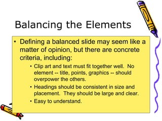 Balancing the Elements
• Defining a balanced slide may seem like a
matter of opinion, but there are concrete
criteria, including:
• Clip art and text must fit together well. No
element -- title, points, graphics -- should
overpower the others.
• Headings should be consistent in size and
placement. They should be large and clear.
• Easy to understand.
 
