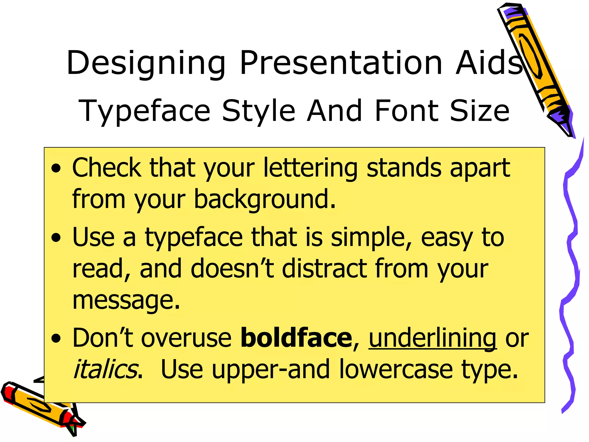 Designing Presentation Aids Check that your lettering stands apart from your background. Use a typeface that is simple, easy to read, and doesn’t distract from your message.  Don’t overuse  boldface ,  underlining  or  italics .  Use upper-and lowercase type. Typeface Style And Font Size 