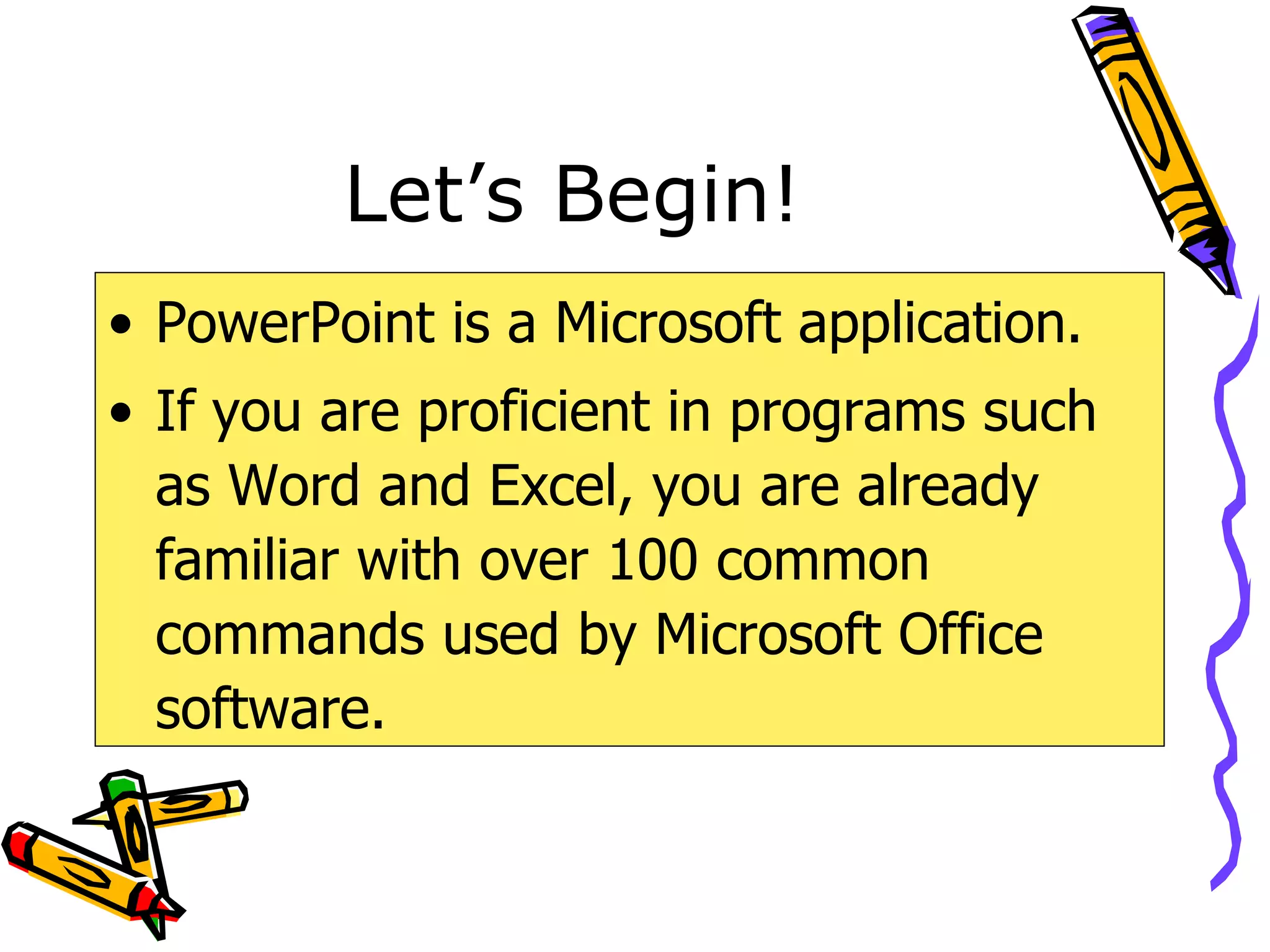 Let’s Begin! PowerPoint is a Microsoft application. If you are proficient in programs such as Word and Excel, you are already familiar with over 100 common commands used by Microsoft Office software. 