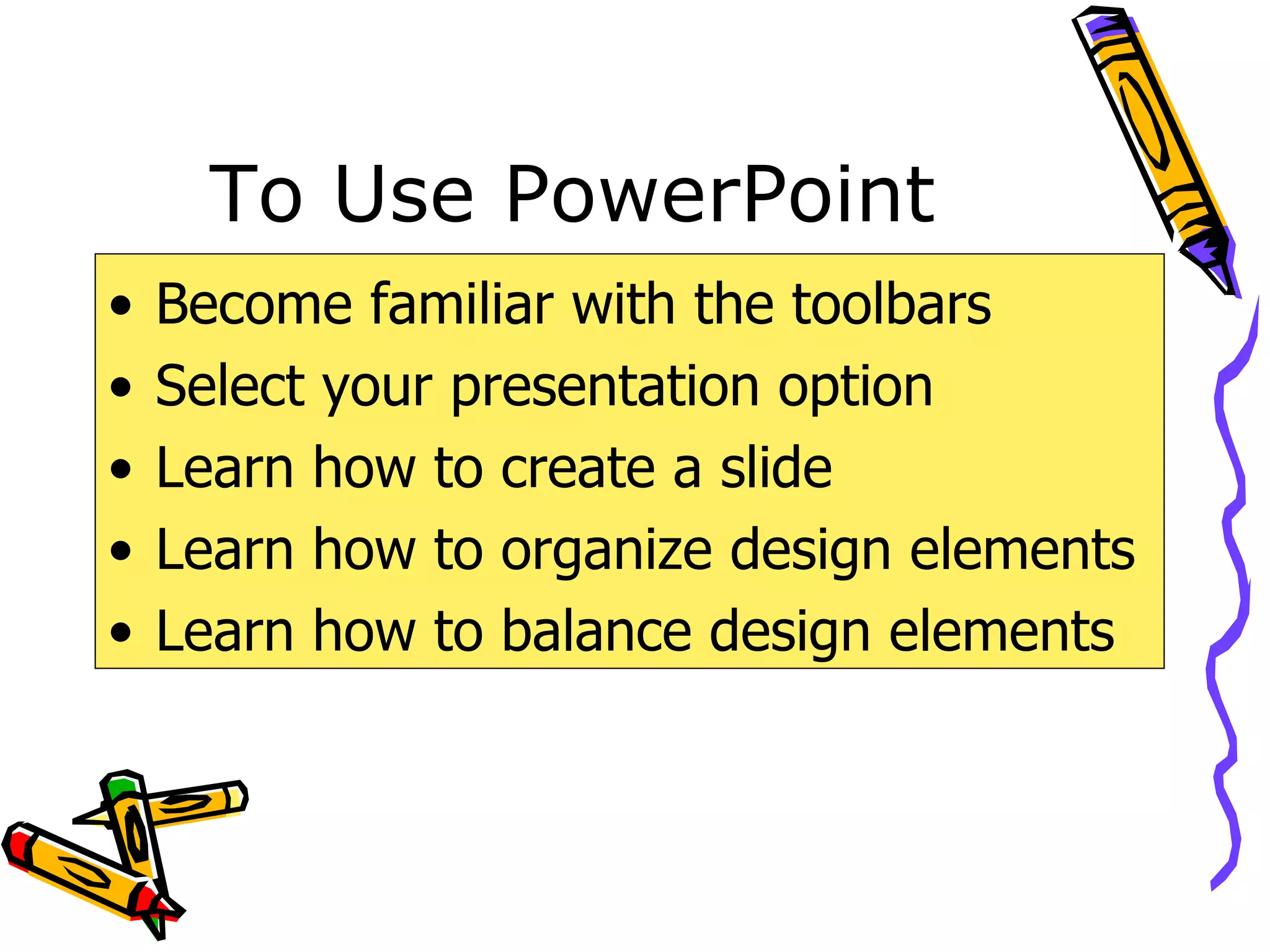 To Use PowerPoint Become familiar with the toolbars Select your presentation option Learn how to create a slide Learn how to organize design elements Learn how to balance design elements 