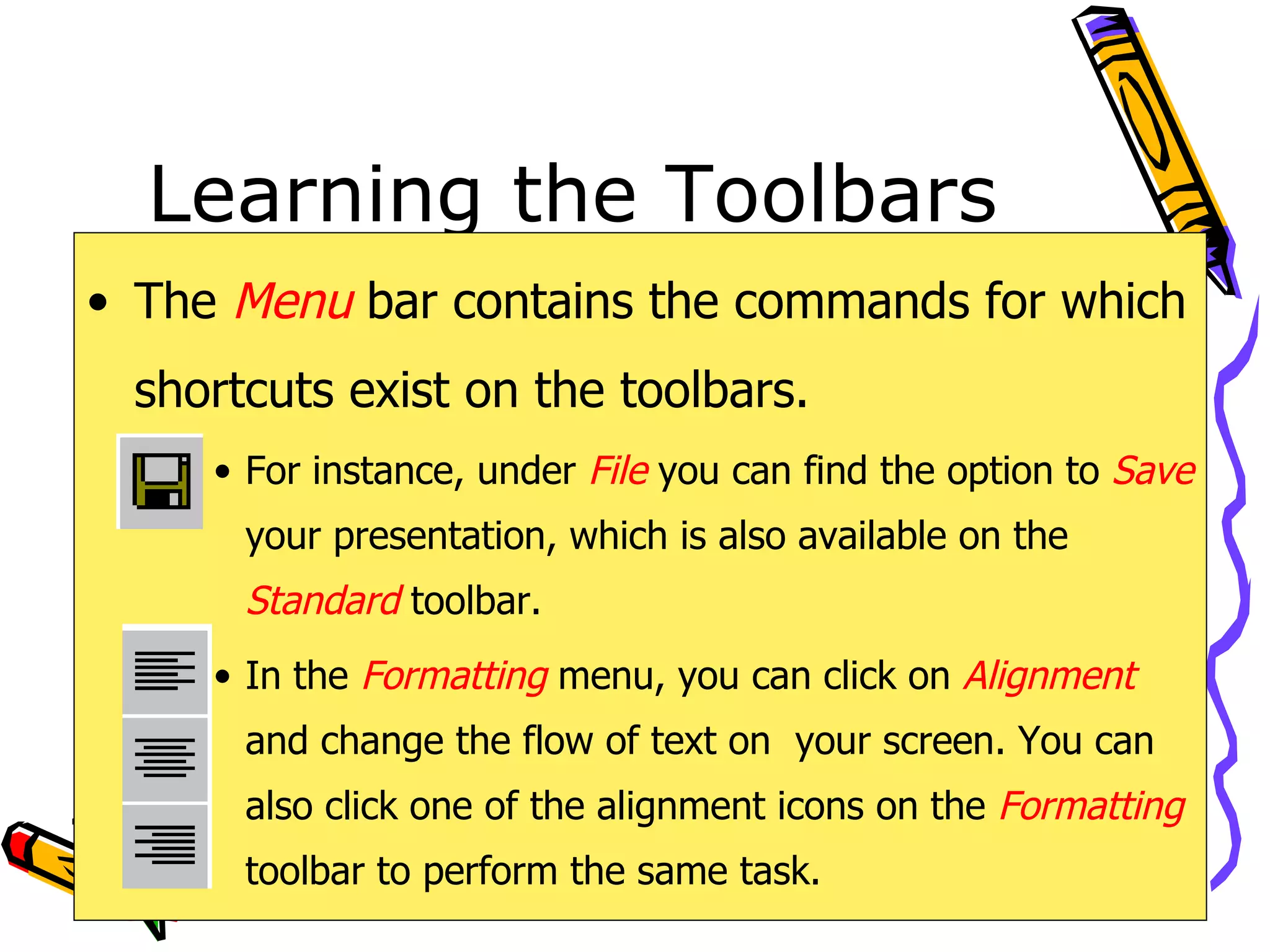 Learning the Toolbars The  Menu   bar contains the commands for which shortcuts exist on the toolbars. For instance, under  File   you can find the option to  Save   your presentation, which is also available on the  Standard   toolbar. In the  Formatting   menu, you can click on  Alignment  and change the flow of text on  your screen. You can also click one of the alignment icons on the  Formatting   toolbar to perform the same task. 
