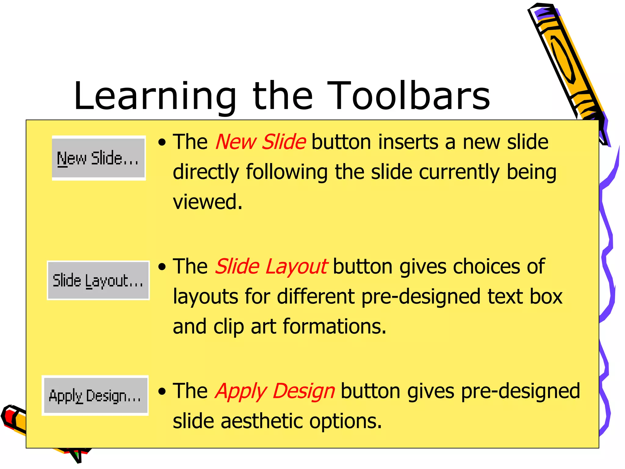 Learning the Toolbars The  New Slide  button inserts a new slide directly following the slide currently being viewed. The  Slide Layout  button gives choices of layouts for different pre-designed text box and clip art formations. The  Apply Design  button gives pre-designed slide aesthetic options. 