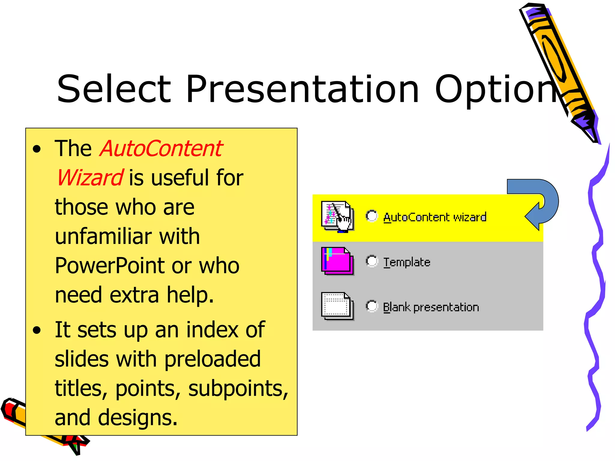 Select Presentation Option The  AutoContent Wizard  is useful for those who are unfamiliar with PowerPoint or who need extra help. It sets up an index of slides with preloaded titles, points, subpoints, and designs. 