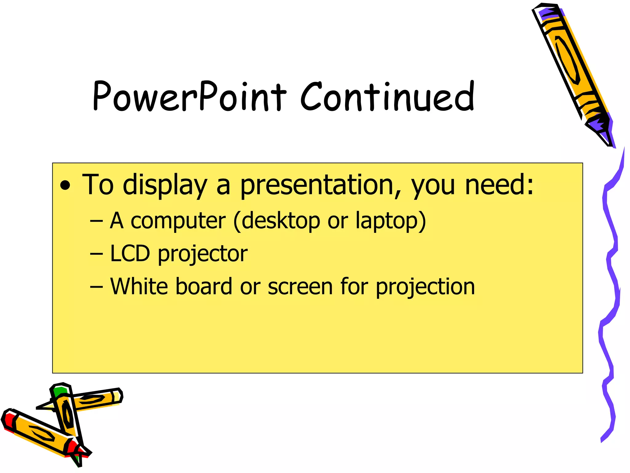 PowerPoint Continued To display a presentation, you need: A computer (desktop or laptop) LCD projector White board or screen for projection 