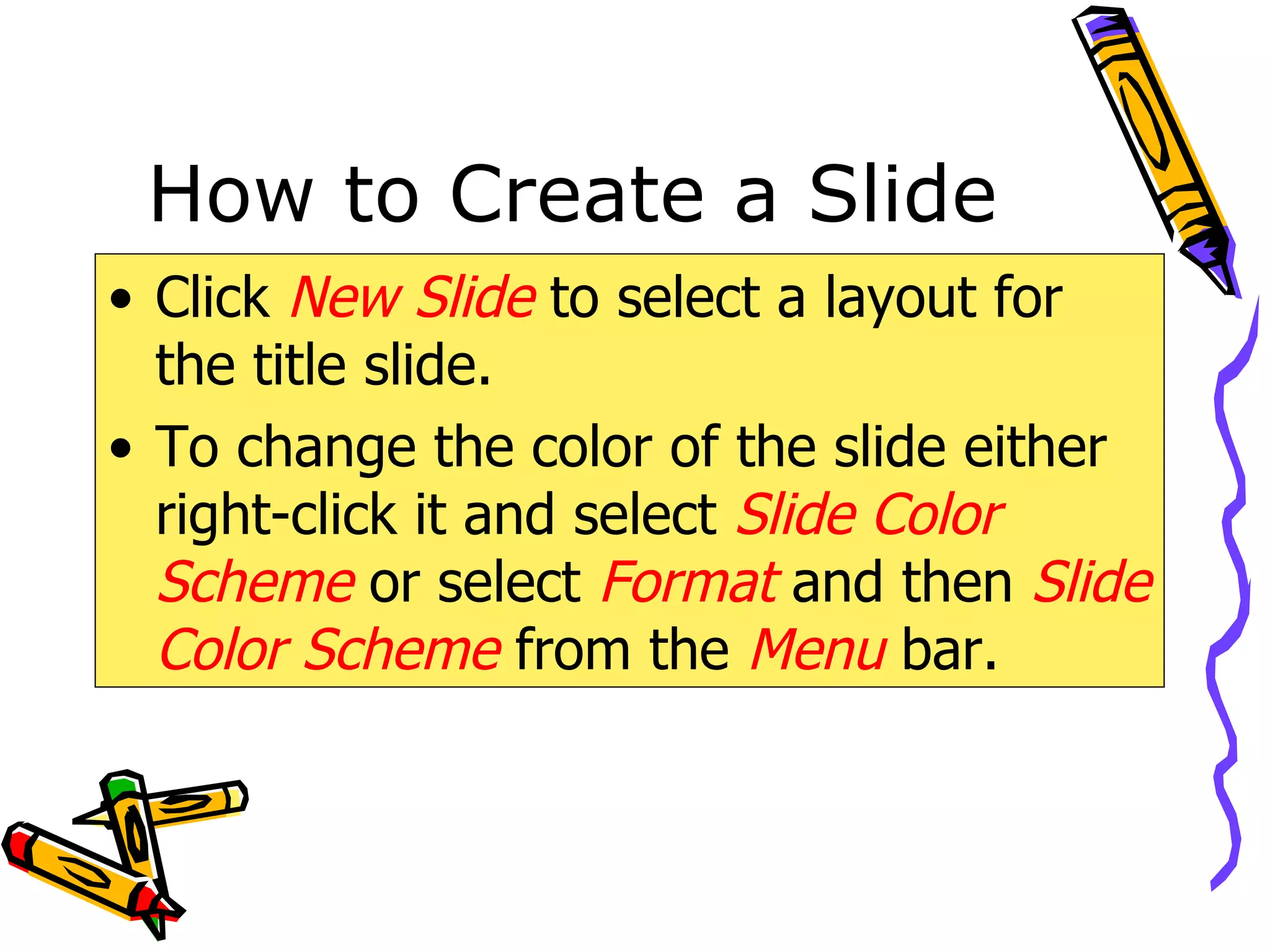 How to Create a Slide Click  New Slide  to select a layout for the title slide. To change the color of the slide either right-click it and select  Slide Color   Scheme  or select  Format  and then  Slide Color Scheme   from the   Menu  bar. 