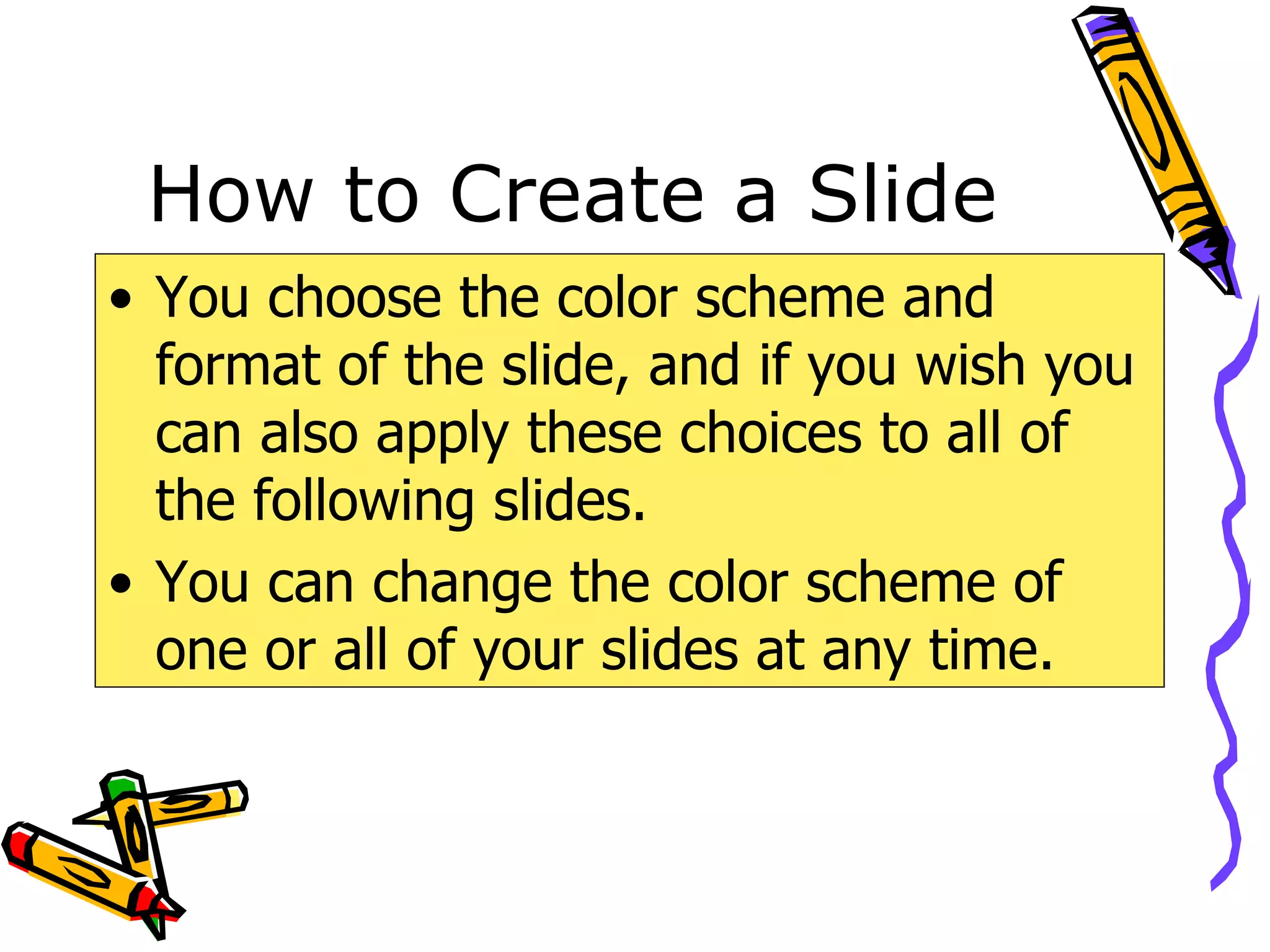 How to Create a Slide You choose the color scheme and format of the slide, and if you wish you can also apply these choices to all of the following slides. You can change the color scheme of one or all of your slides at any time. 