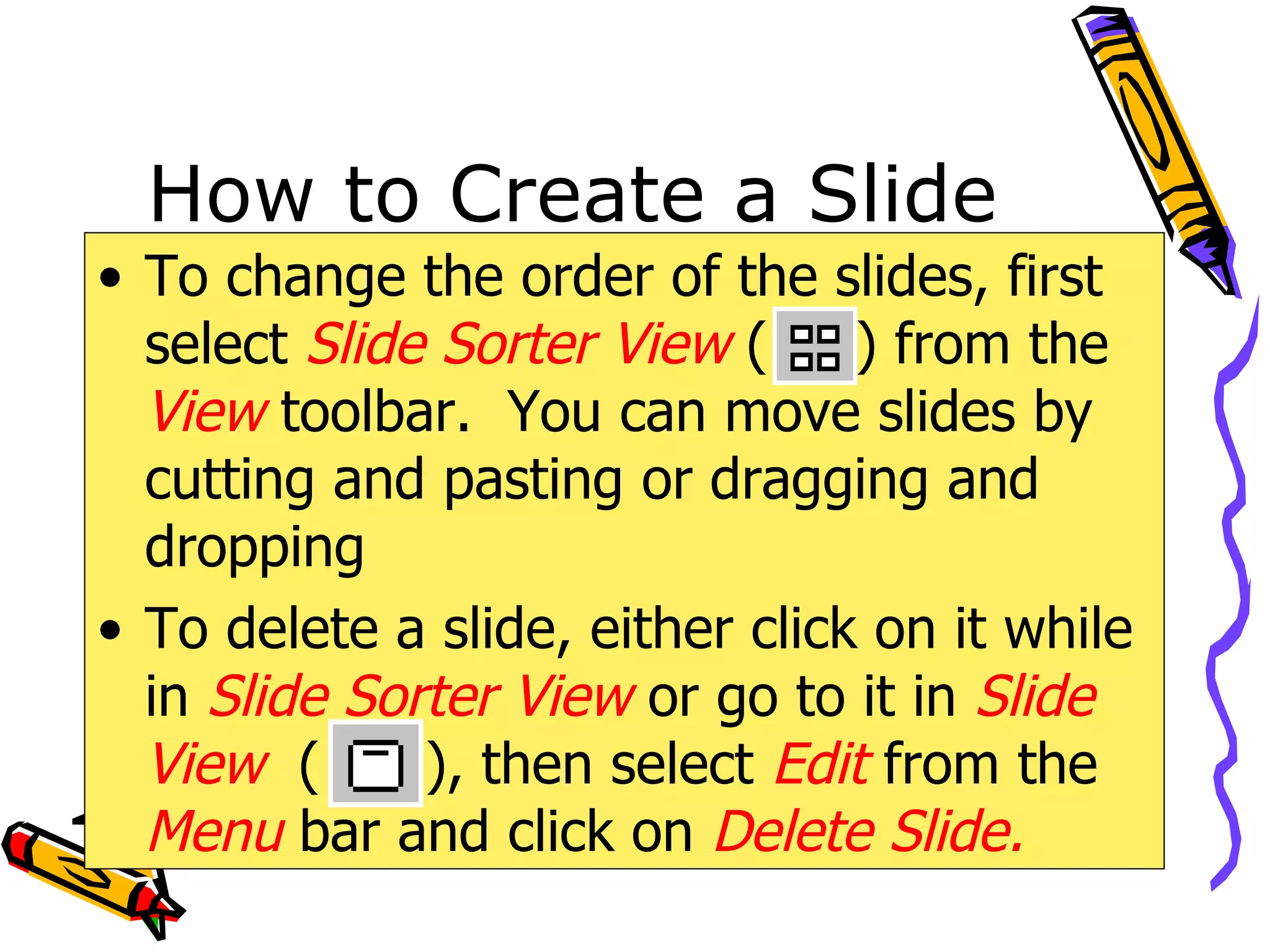 How to Create a Slide To change the order of the slides, first select  Slide Sorter   View  (  ) from the  View   toolbar.  You can move slides by cutting and pasting or dragging and dropping To delete a slide, either click on it while in  Slide Sorter View   or go to it in  Slide View   (  ), then select  Edit  from the  Menu  bar and click on  Delete Slide. 