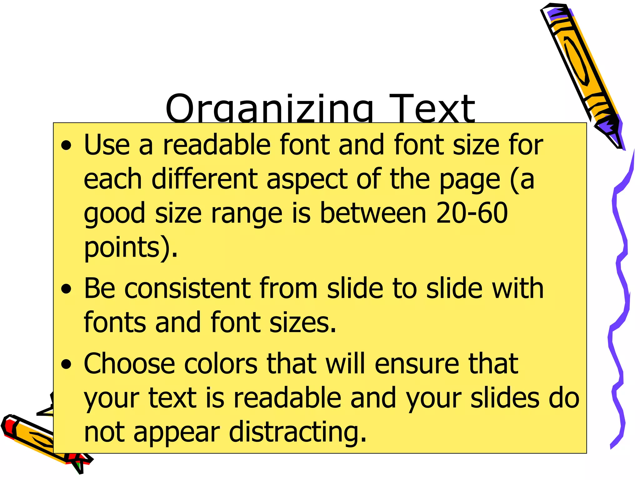Organizing Text Use a readable font and font size for each different aspect of the page (a good size range is between 20-60 points). Be consistent from slide to slide with fonts and font sizes. Choose colors that will ensure that your text is readable and your slides do not appear distracting. 