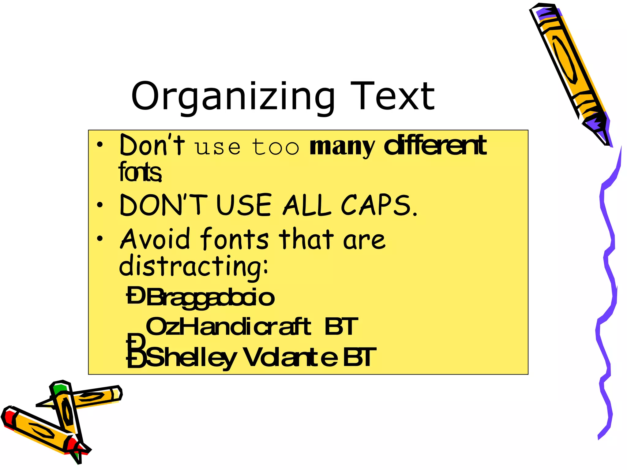 Organizing Text Don’t  use   too   many   different   fonts . DON’T USE ALL CAPS. Avoid fonts that are distracting: Braggadocio OzHandicraft BT Shelley Volante BT 